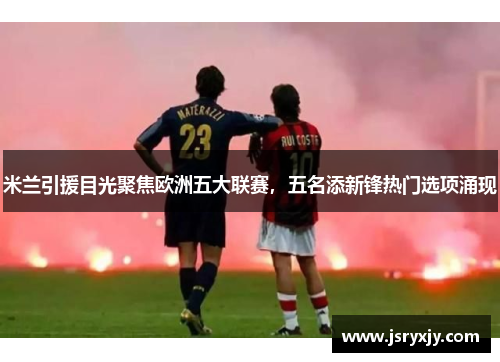 米兰引援目光聚焦欧洲五大联赛，五名添新锋热门选项涌现