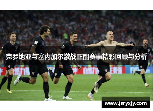 克罗地亚与塞内加尔激战正酣赛事精彩回顾与分析