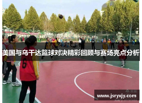 美国与乌干达篮球对决精彩回顾与赛场亮点分析
