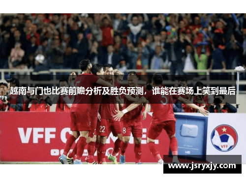 越南与门也比赛前瞻分析及胜负预测，谁能在赛场上笑到最后
