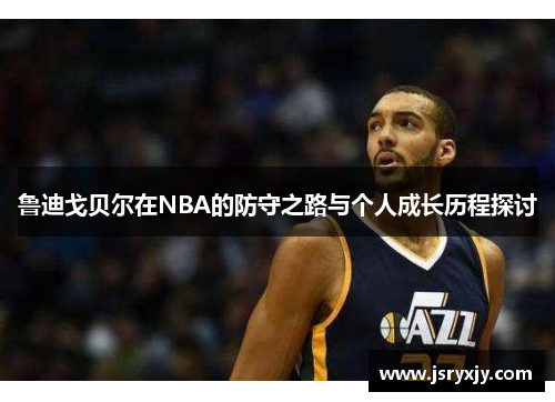 鲁迪戈贝尔在NBA的防守之路与个人成长历程探讨