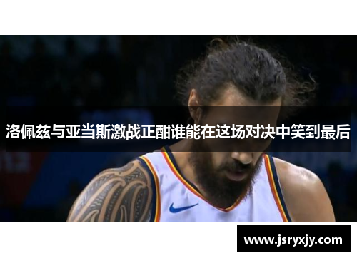 洛佩兹与亚当斯激战正酣谁能在这场对决中笑到最后