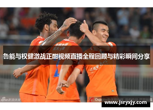 鲁能与权健激战正酣视频直播全程回顾与精彩瞬间分享
