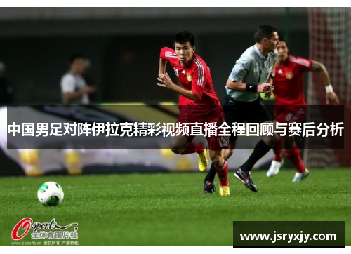 中国男足对阵伊拉克精彩视频直播全程回顾与赛后分析
