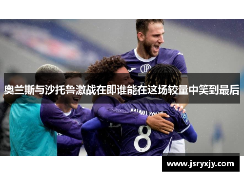 奥兰斯与沙托鲁激战在即谁能在这场较量中笑到最后